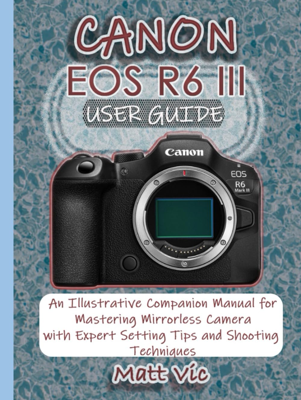 CANON EOS R6 III USER GUIDE: An Illustrative Companion Manual for Mastering Mirrorless Camera with Expert Setting Tips and Shooting Techniques