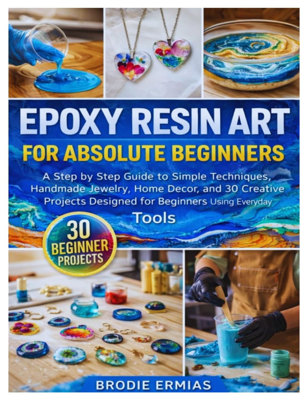 EPOXY RESIN ART FOR ABSOLUTE BEGINNERS: A Step by Step Guide to Simple Techniques, Handmade Jewelry, Home Décor, and 30 Creative Projects Designed for Beginners Using Everyday Tools