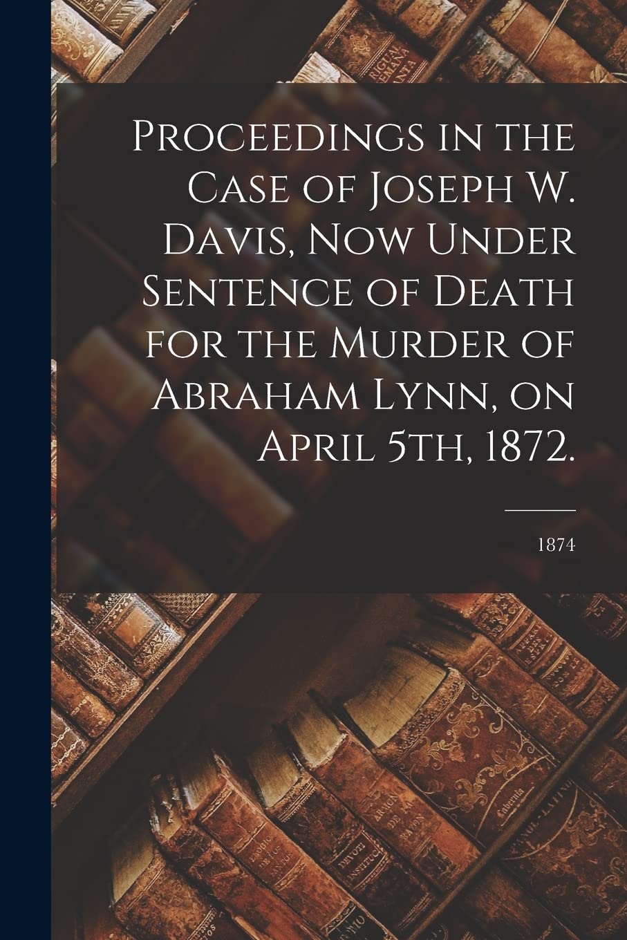 Proceedings in the Case of Joseph W. Davis, Now Under Sentence of Death for the Murder of Abraham Lynn, on April 5th, 1872.; 1874