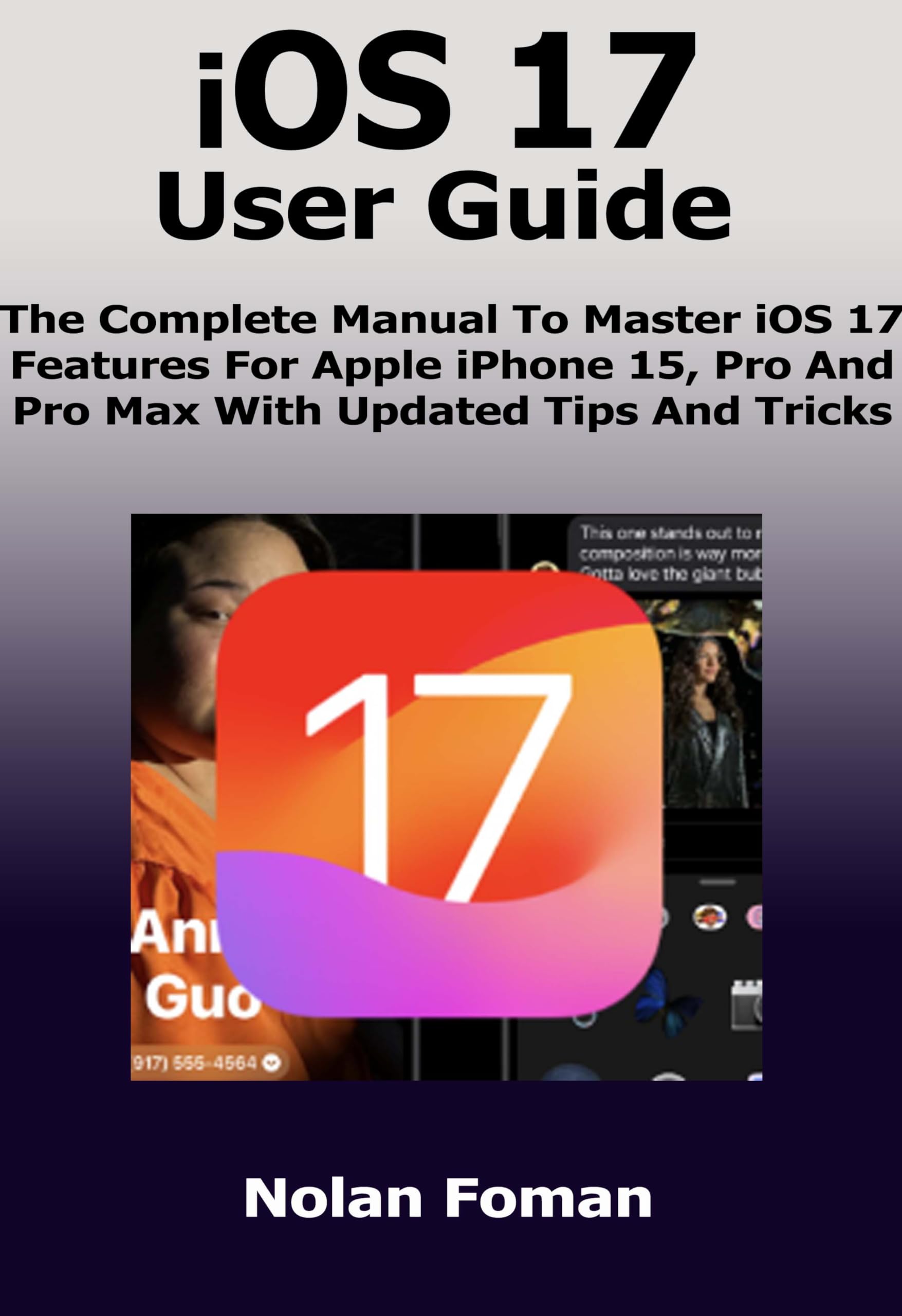 iOS 17 User Guide: The Complete Manual To Master iOS 17 Features For Apple iPhone 15, Pro And Pro Max With Updated Tips And Tricks