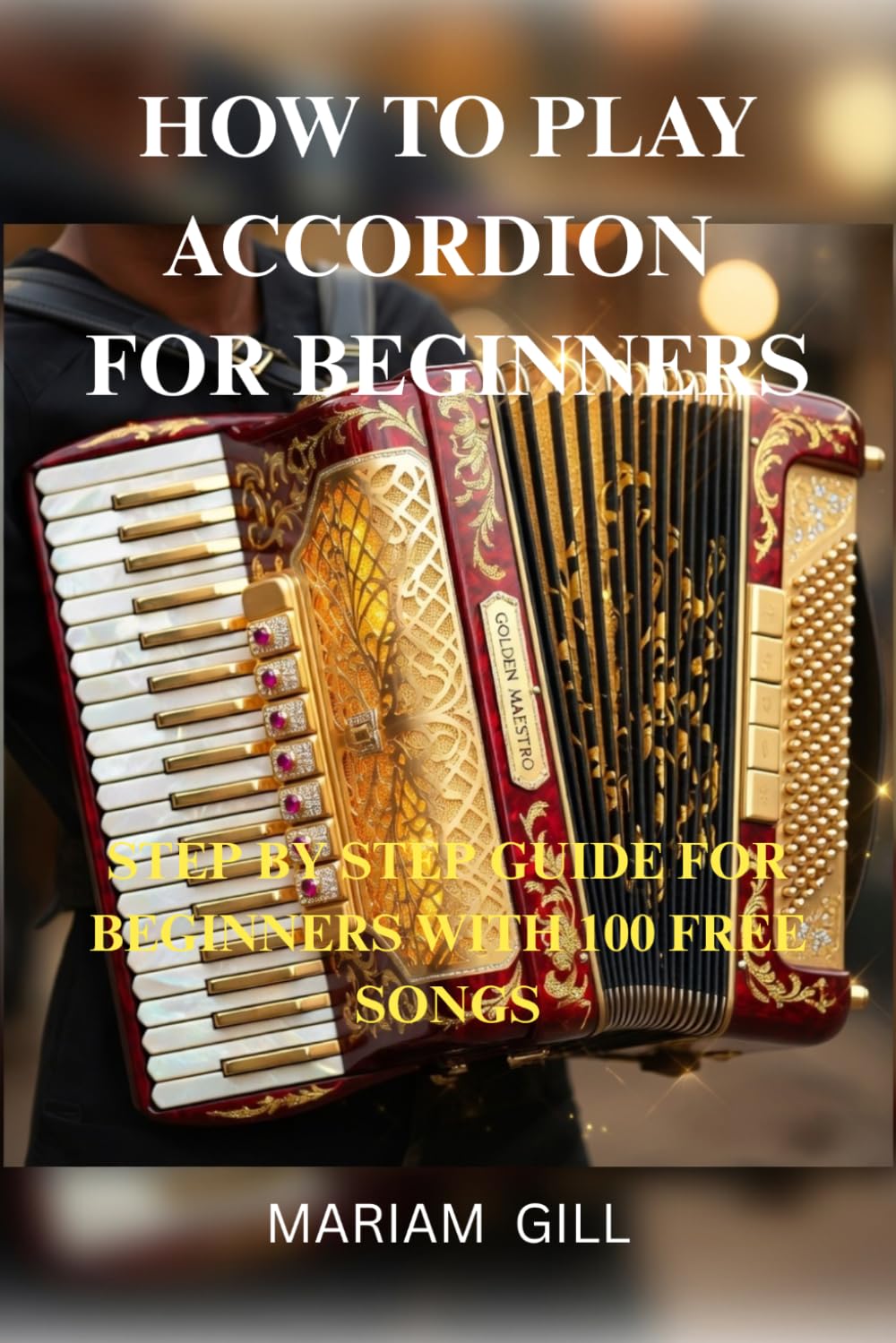 HOW TO PLAY ACCORDION FOR BEGINNERS: STEP BY STEP GUIDE FOR BEGINNERS WITH 100 FREE SONGS: BEGINNER TO ADVANCED 100 SONGS