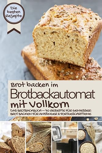 Brot backen im Brotbackautomat mit Vollkorn - die besten Rezepte: Das Brotbackbuch – Rezepte für Genießer: Brot backen für Anfänger &amp; Fortgeschrittene (BROT BACKEN IM BROTBACKAUTOMAT - Das Original)