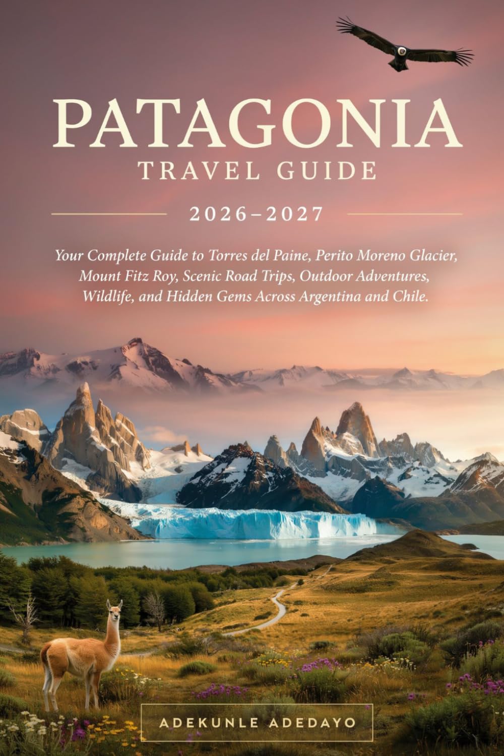 PATAGONIA TRAVEL GUIDE 2026-2027: Explore Patagonia's Iconic Glaciers, Torres del Paine, Mount Fitz Roy, El Calafate, Ushuaia, Wildlife, and Epic Outdoor Adventures.