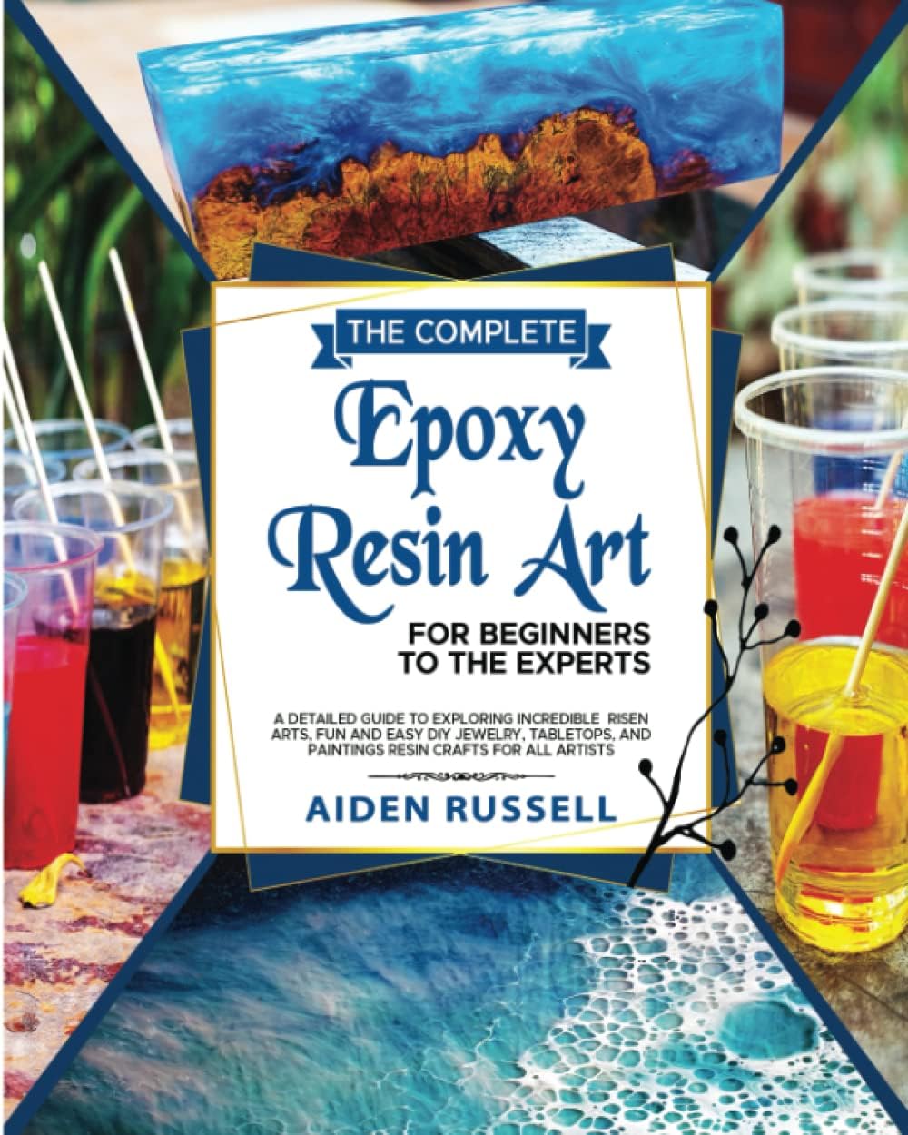 The Complete EPOXY RESIN ART For Beginners to The Experts: A Detailed Guide To Exploring incredible Risen Arts, Fun and Easy DIY Jewelry, Tabletops, And Paintings Resin Crafts for All Artists