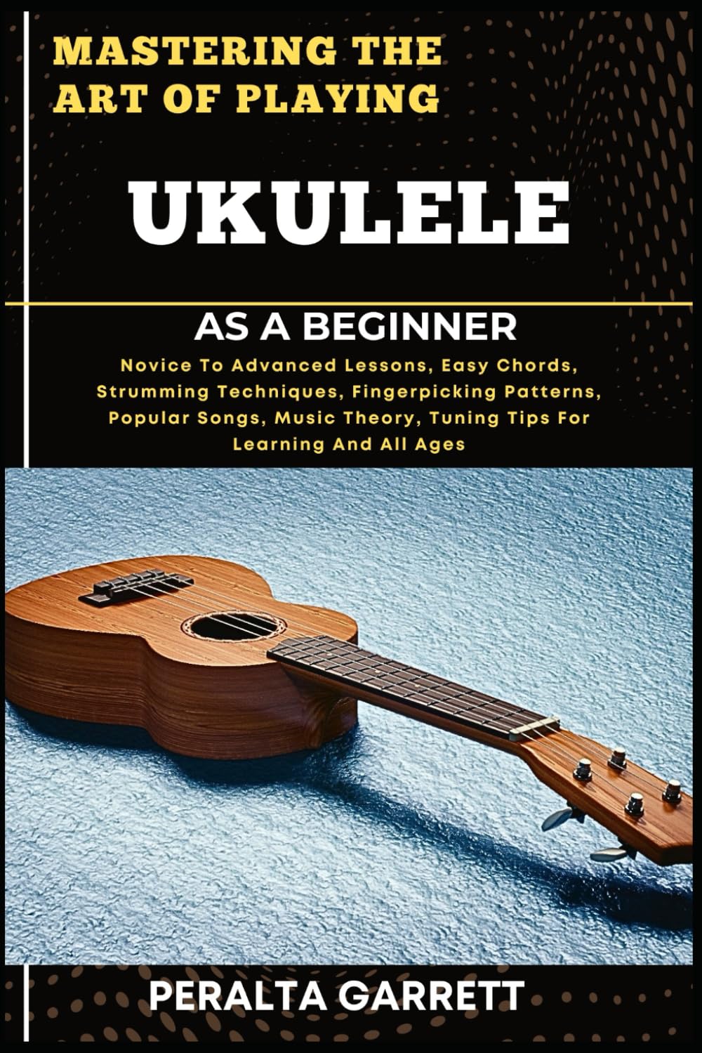 MASTERING THE ART OF PLAYING UKULELE AS A BEGINNER: Novice To Advanced Lessons, Easy Chords, Strumming Techniques, Fingerpicking Patterns, Popular ... Theory, Tuning Tips For Learning And All Ages