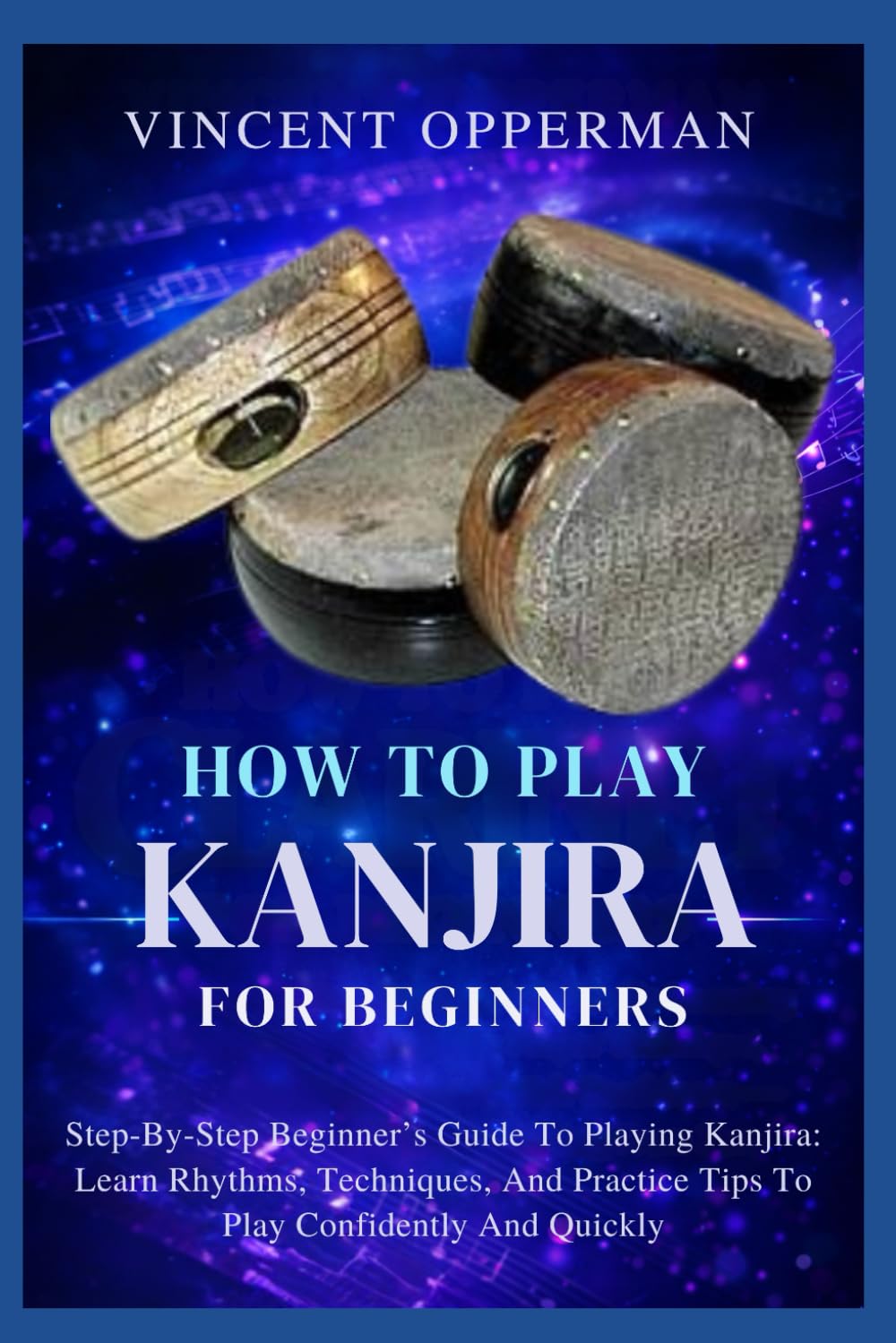 HOW TO PLAY KANJIRA FOR BEGINNERS: Step-By-Step Beginner’s Guide To Playing Kanjira: Learn Rhythms, Techniques, And Practice Tips To Play Confidently And Quickly