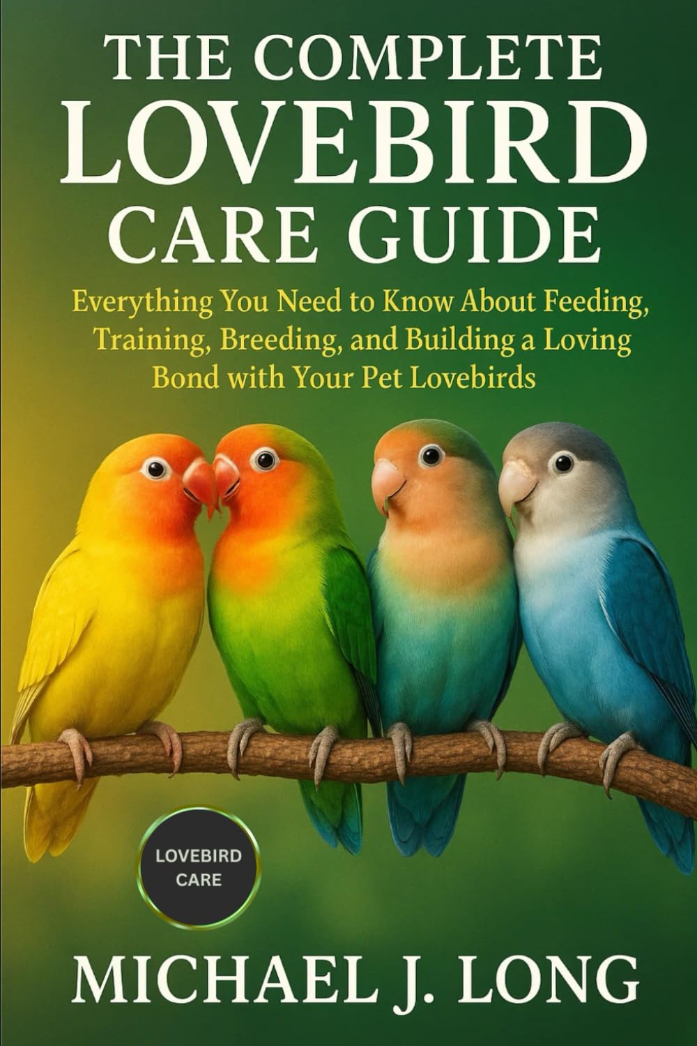THE COMPLETE LOVEBIRD CARE GUIDE: Everything You Need to Know About Feeding, Training, Breeding, and Building a Loving Bond with Your Pet Lovebirds