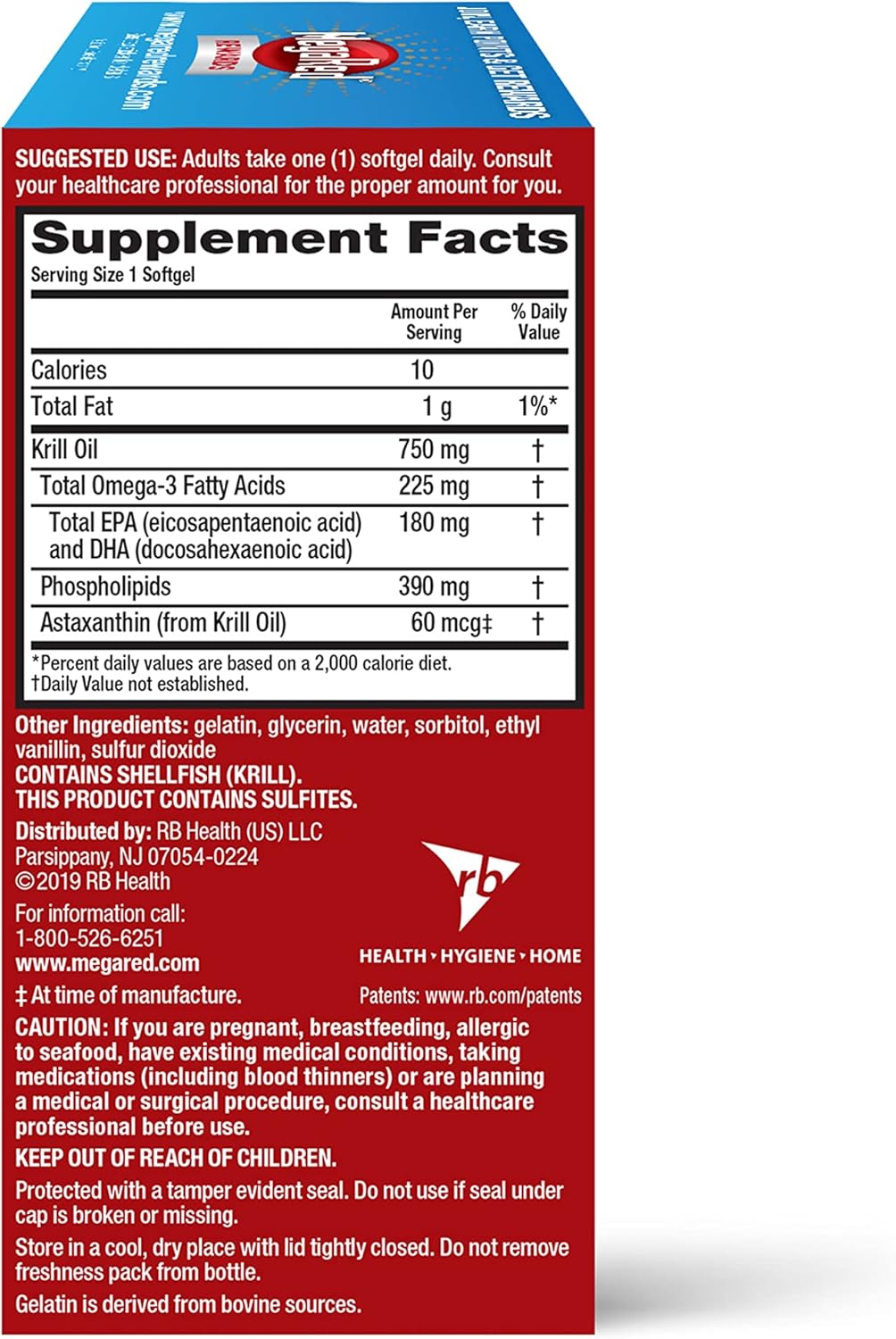 SUGGESTED USE: Adults take one (1) softgel daily. Consult
your healthcare professional for the proper amount for you.
Supplement Facts
Serving Sile 1 Softgel
Amount Per % Daily
Sewing Value
Calories
Total Fat
Krill Oil
Total Omega-3 Fatty Acids
1.
Total EPA (eicosapentaenoic acid) 1
and DHA (docosahexaenoic acid)
1.
T
Phospholipids 390 mg
Astaxanthin (from Krill Oil) 60 mcgt
‘Percent daily values are based on a 2,000 calorie diet.
TDaily Value not established.
Other Ingredients: gelatin, glycerin, water, sorbitol, ethyl
vanillin, sulfur dioxide
CONTAINS SHELLFISH (KBILL).
THIS PRODUCT CONTAINS SULFITES.
Distributed by: RB Health (US) LLC
Parsippany, NJ 07054-0224 ~
©2019 RB Health a
For information call:
1-800-526-6251
www_megared_c0m HEALTH . HYGIENE . HOME
i At time of manufacture. Patents: www.rb.com/patents
CAUTION: If you are pregnant, breastfeeding, allergic
to seafood, have existing medical conditions, taking
medications (including blood thinners) or are planning
a medical or surgical procedure, consult a healthcare
professional before use.
KEEP OUT OF REACH OF CHILDREN.
Protected with a tamper evident seal. 00 not use if seal under
cap is broken or missing.
Store in a cool, dry place with lid tightty closed. [)0 not remove
freshness pack from bottle.
Gelatin is derived from bovine sources.