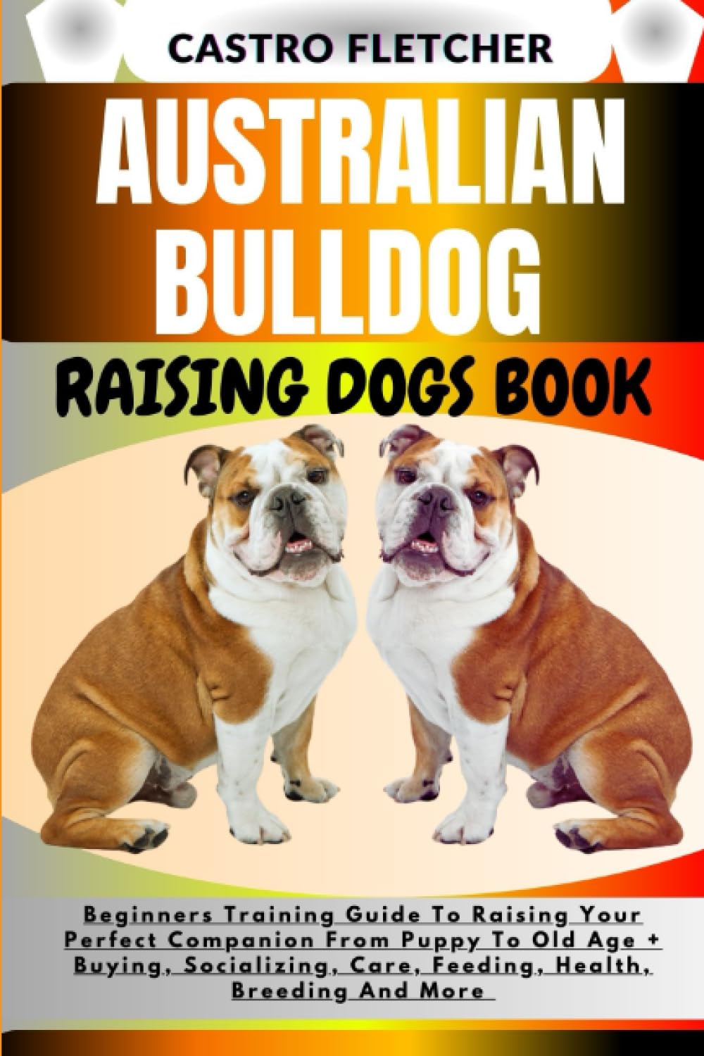 AUSTRALIAN BULLDOG RAISING DOGS BOOK: Beginners Training Guide To Raising Your Perfect Companion From Puppy To Old Age + Buying, Socializing, Care, Feeding, Health, Breeding And More