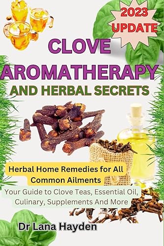 CLOVE AROMATHERAPY AND HERBAL SECRETS: Herbal Home Remedies for All Common Ailments, Your Guide to Clove Teas, Essential Oil, Culinary, Supplements And More