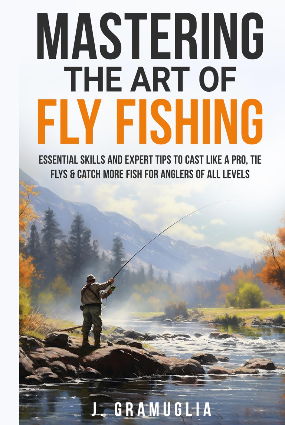Mastering the Art of Fly Fishing: Essential Skills and Expert Tips to Cast Like a Pro, Tie Flys, & Catch More Fish For Anglers of All Levels