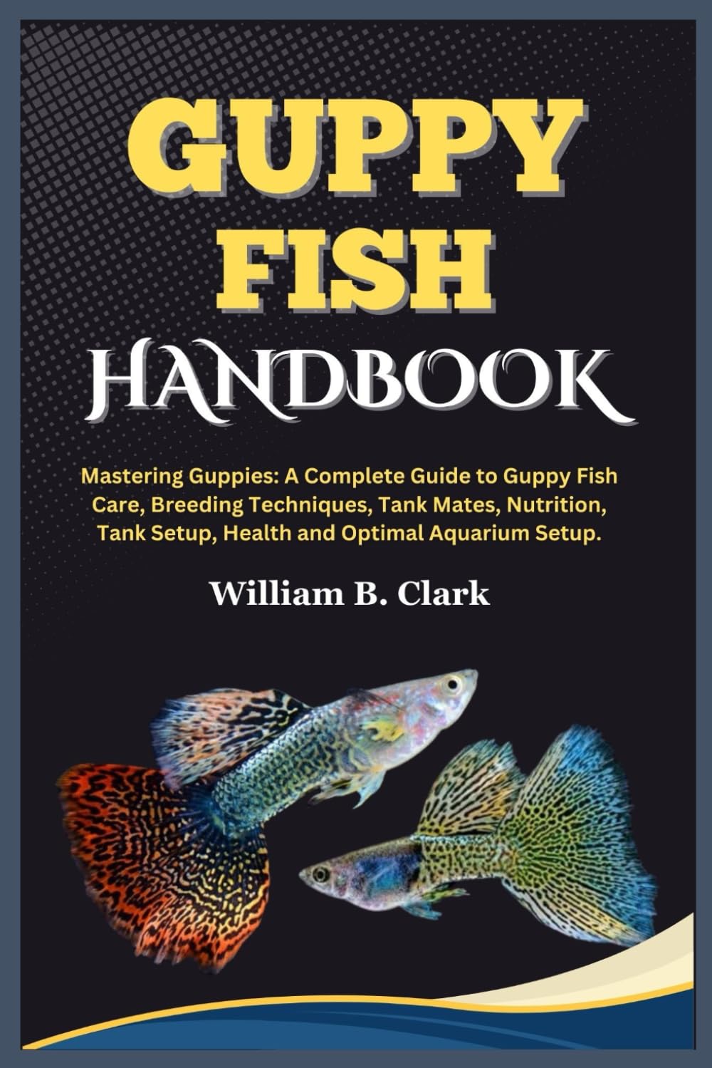 GUPPY FISH HANDBOOK: Mastering Guppies: A Complete Guide to Guppy Fish Care, Breeding Techniques, Tank Mates, Nutrition, Tank Setup, Health and Optimal Aquarium Setup.