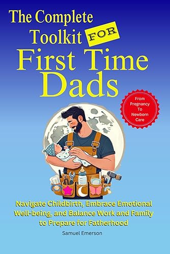 The Complete Toolkit For First Time Dads: From Pregnancy to Newborn Care - Navigate Childbirth, Embrace Emotional Well-being, and Balance Work and Family To Prepare For Fatherhood