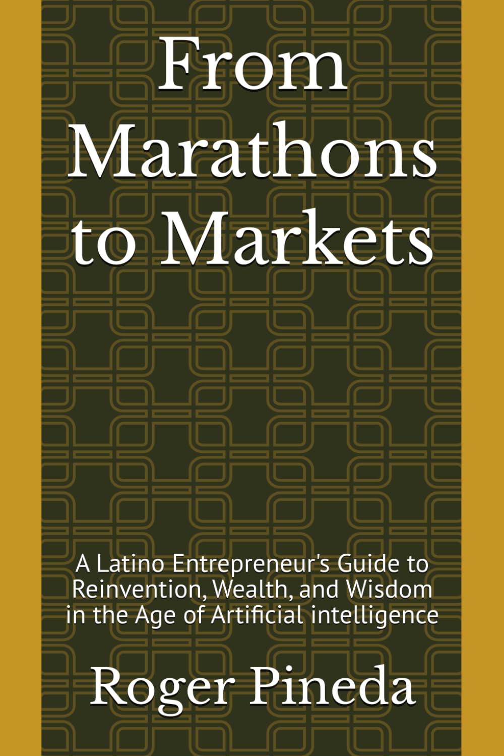 From Marathons to Markets: A Latino Entrepreneur's Guide to Reinvention, Wealth, and Wisdom in the Age of Artificial intelligence