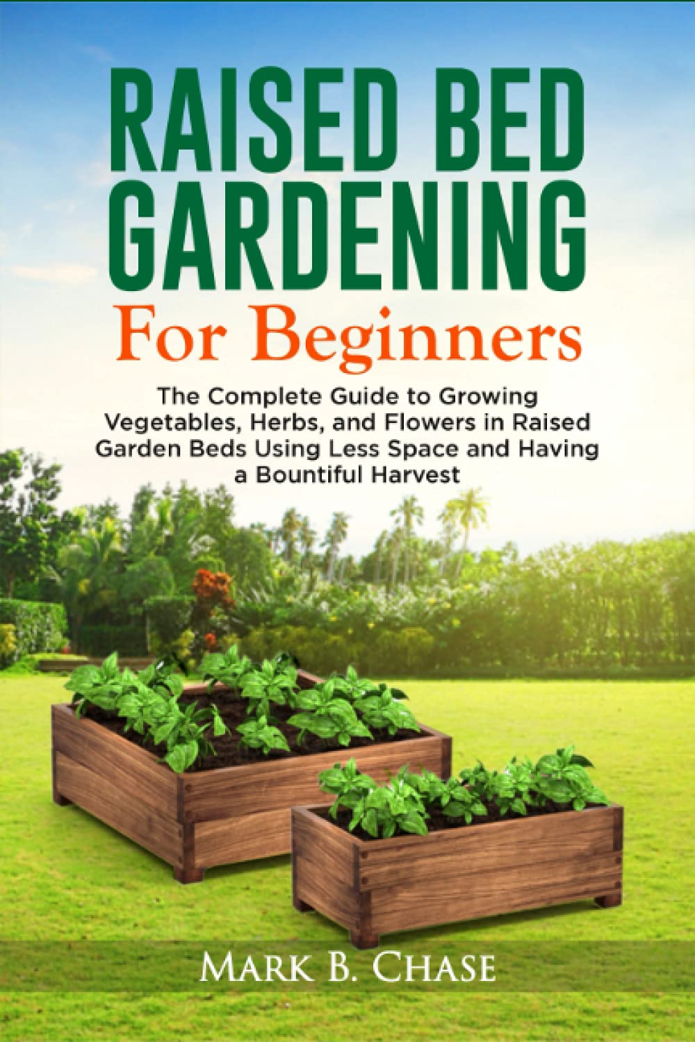 Raised Bed Gardening For Beginners: The Complete Guide to Growing Vegetables, Herbs, and Flowers In Raised Garden Beds Using Less Space and Having a Bountiful Harvest