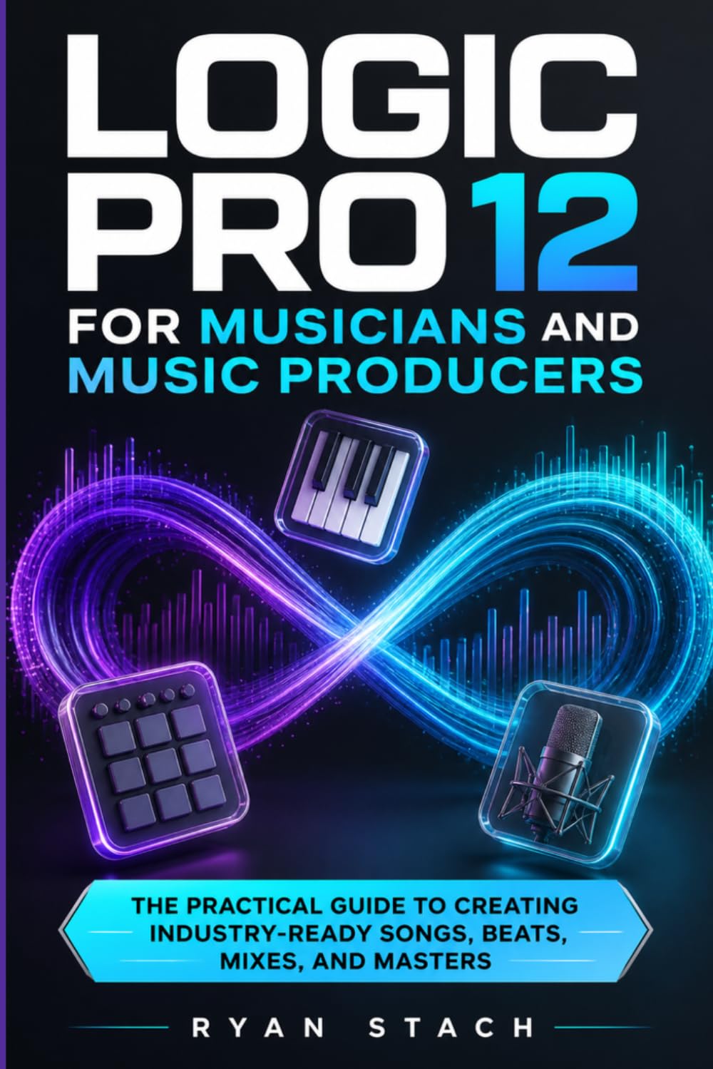 LOGIC PRO 12 FOR MUSICIANS AND MUSIC PRODUCERS: The Practical Guide to Creating Industry-Ready Songs, Beats, Mixes, and Masters