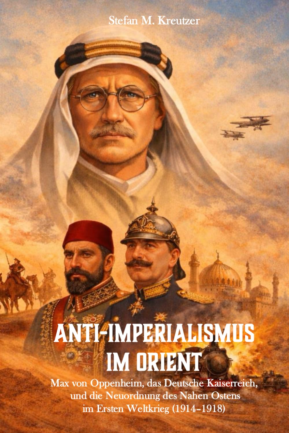 Antiimperialismus im Orient: Max von Oppenheim, das Deutsche Kaiserreich und die Neuordnung des Nahen Ostens im Ersten Weltkrieg (1914-1918)