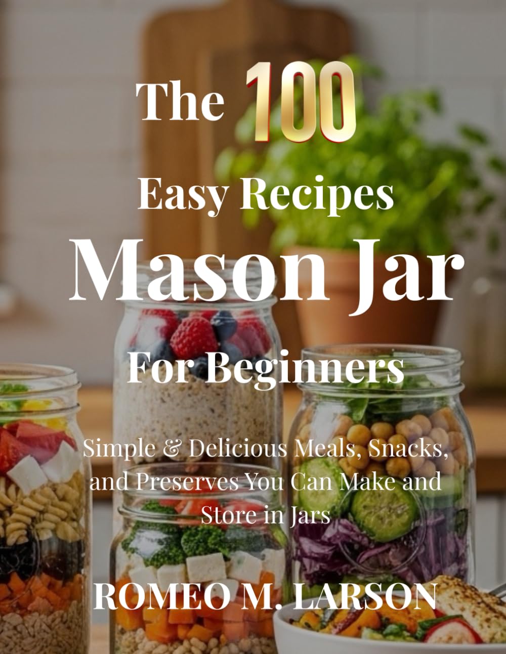 The 100 Easy Recipes Mason Jar: Simple & Delicious Meals, Snacks, and Preserves You Can Make and Store in Jars