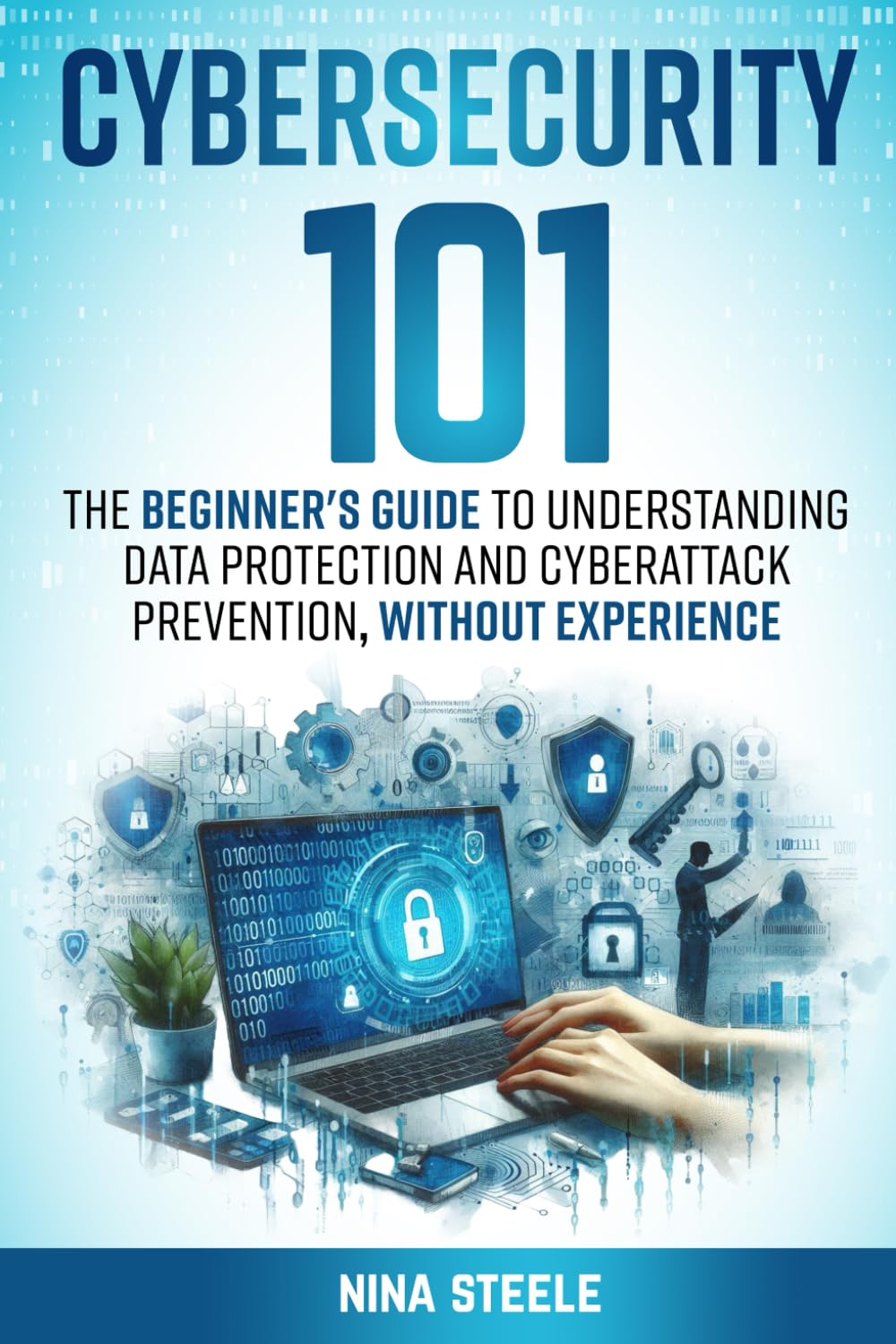 Cybersecurity 101: The Beginner's Guide to Understanding Data Protection and Cyberattack Prevention, Without Experience