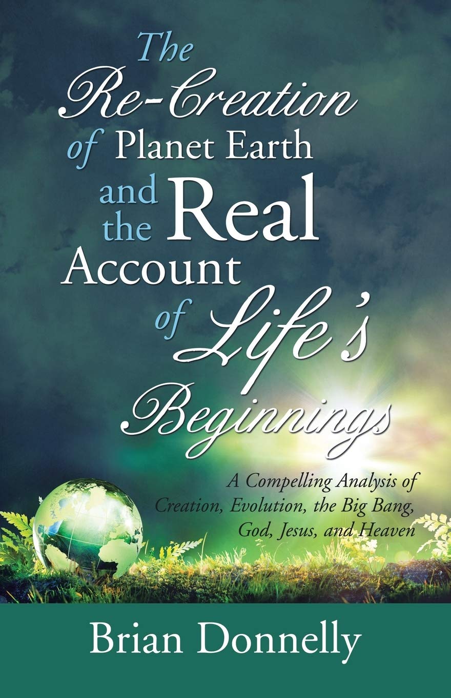 The Re-Creation of Planet Earth and the Real Account of Life’s Beginnings: A Compelling Analysis of Creation, Evolution, the Big Bang, God, Jesus, and Heaven
