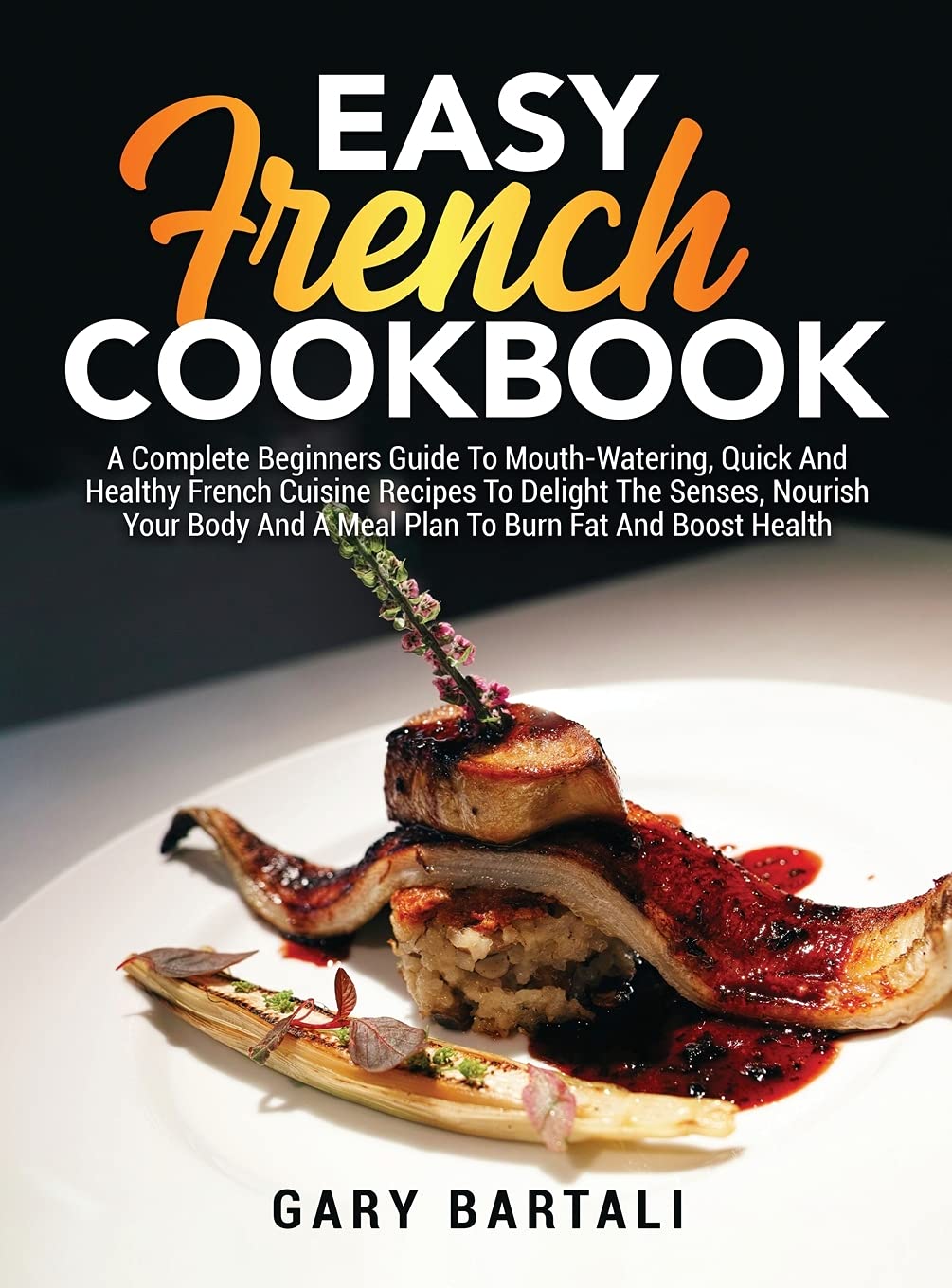 Easy French Cookbook: A Complete Beginners Guide To Mouth-Watering, Quick And Healthy French Cuisine Recipes To Delight The Senses, Nourish Your Body And A Meal Plan To Burn Fat And Boost Health