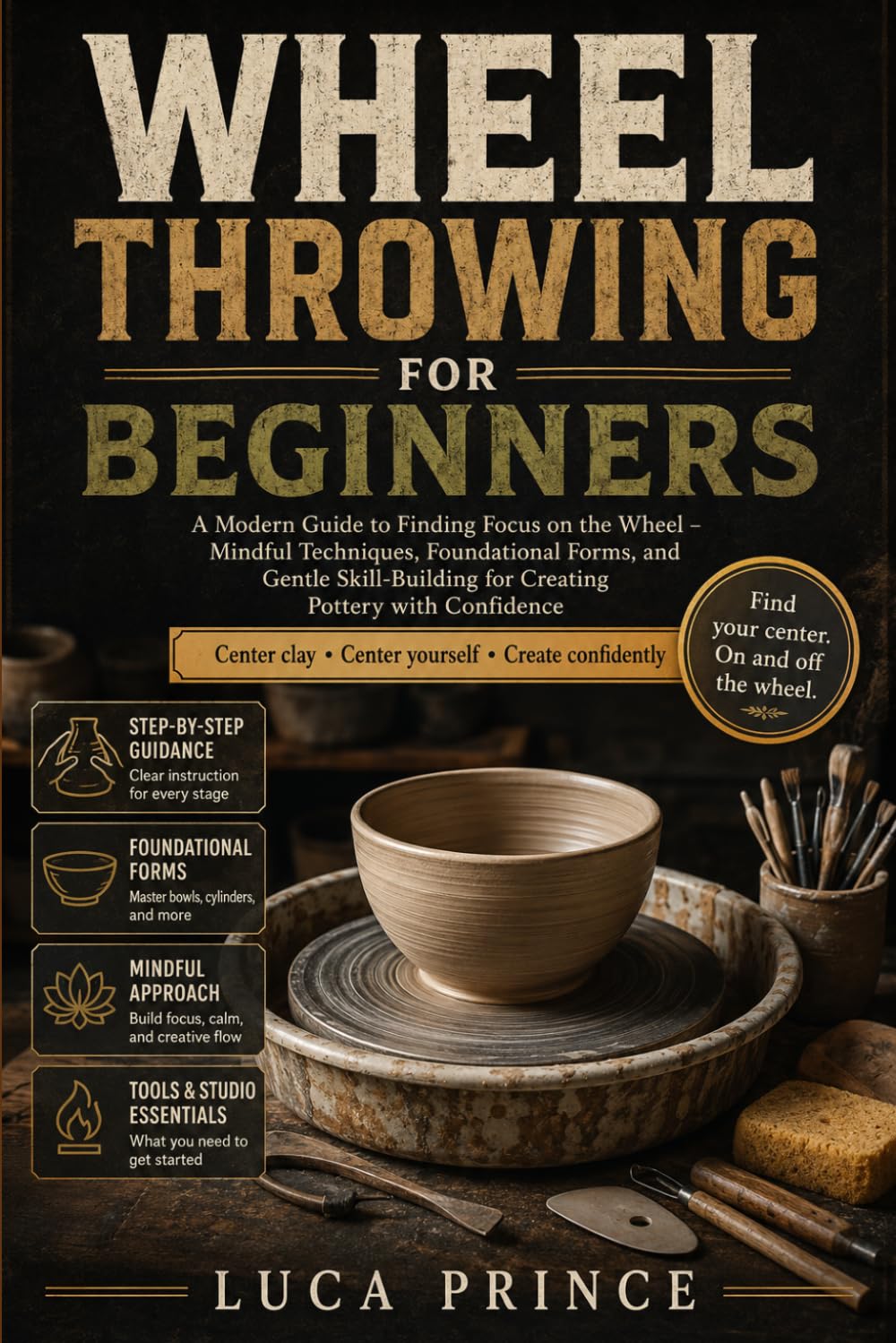 WHEEL THROWING FOR BEGINNERS: A Modern Guide to Finding Focus on the Wheel – Mindful Techniques, Foundational Forms, and Gentle Skill-Building for Creating Pottery with Confidence