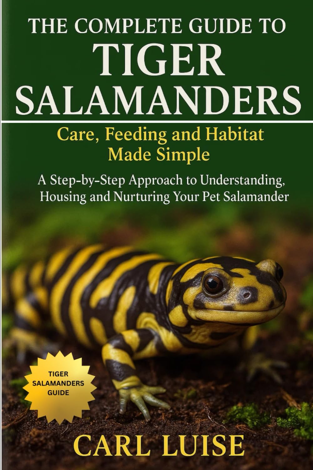 THE COMPLETE GUIDE TO TIGER SALAMANDERS: Care, Feeding and Habitat Made Simple: A Step-by-Step Approach to Understanding, Housing and Nurturing Your Pet Salamander