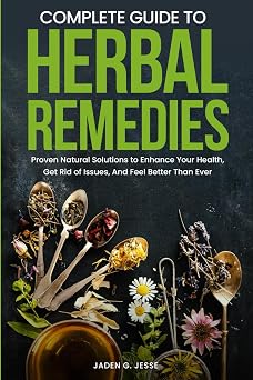 Complete Guide To Herbal Remedies: Proven Natural Solutions to Enhance Your Health, Get Rid of Issues and Feel Better Than Ever.