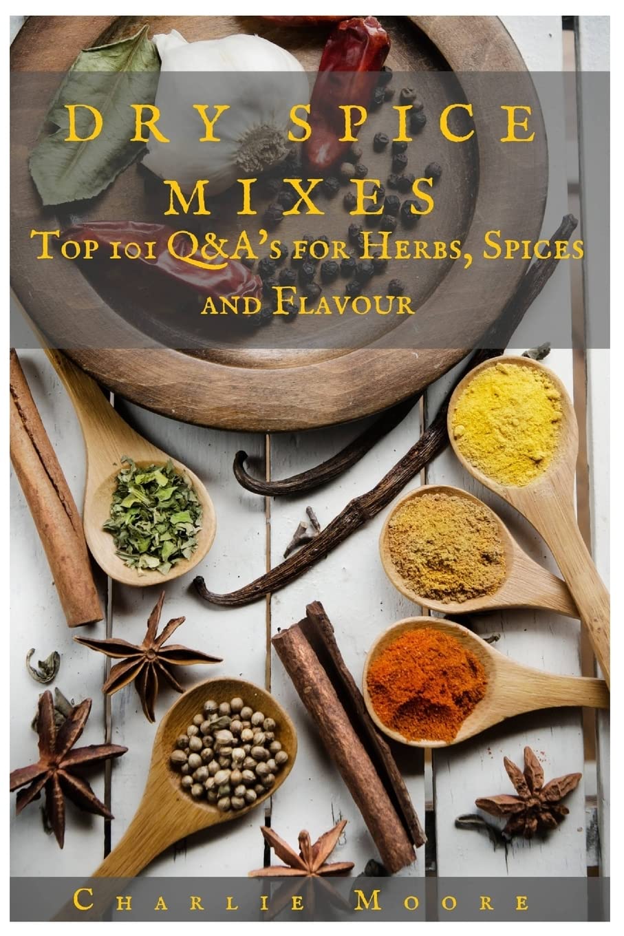 Dry Spice Mixes: Top 101 Q&A?s for Herbs, Spices and Flavour [A Spices and Seasoning and Herbs Cookbook] (Charlie's 101 Q&A's)