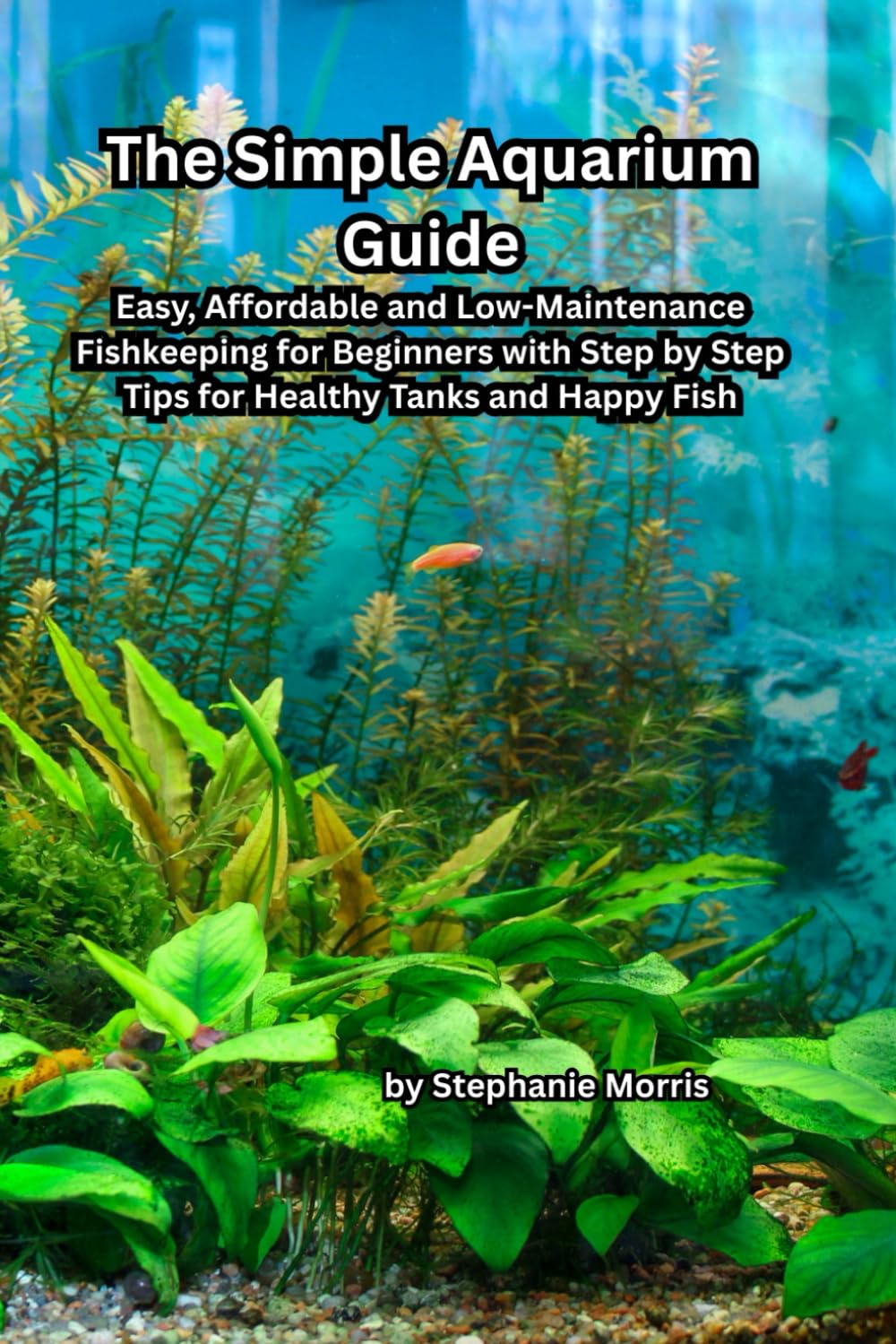 The Simple Aquarium Guide: Easy, Affordable and Low-Maintenance Fishkeeping for Beginners with Step-by-Step Tips for Healthy Tanks and Happy Fish