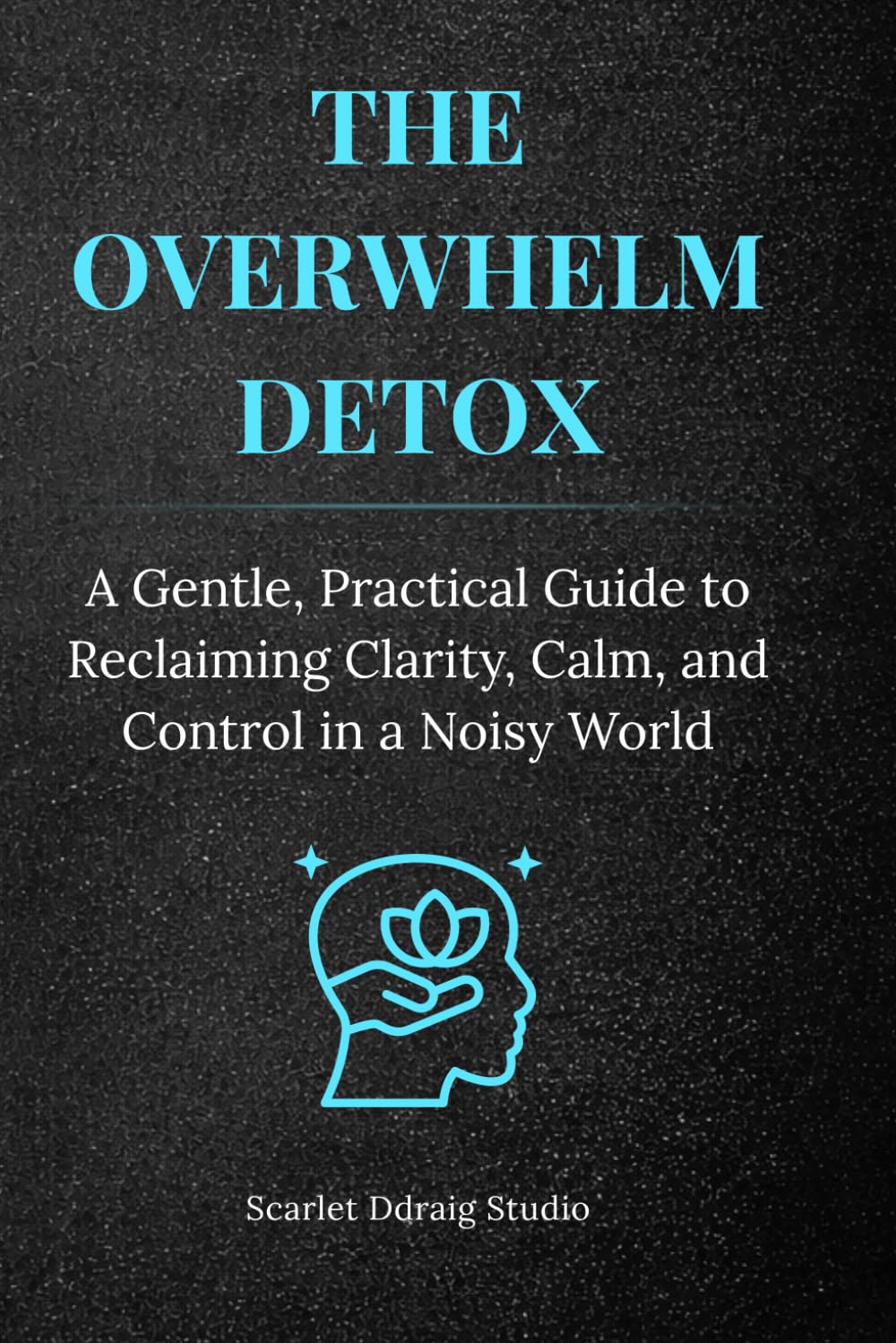 The Overwhelm Detox: A Gentle, Practical Guide to Reclaiming Clarity, Calm, and Control in a Noisy World
