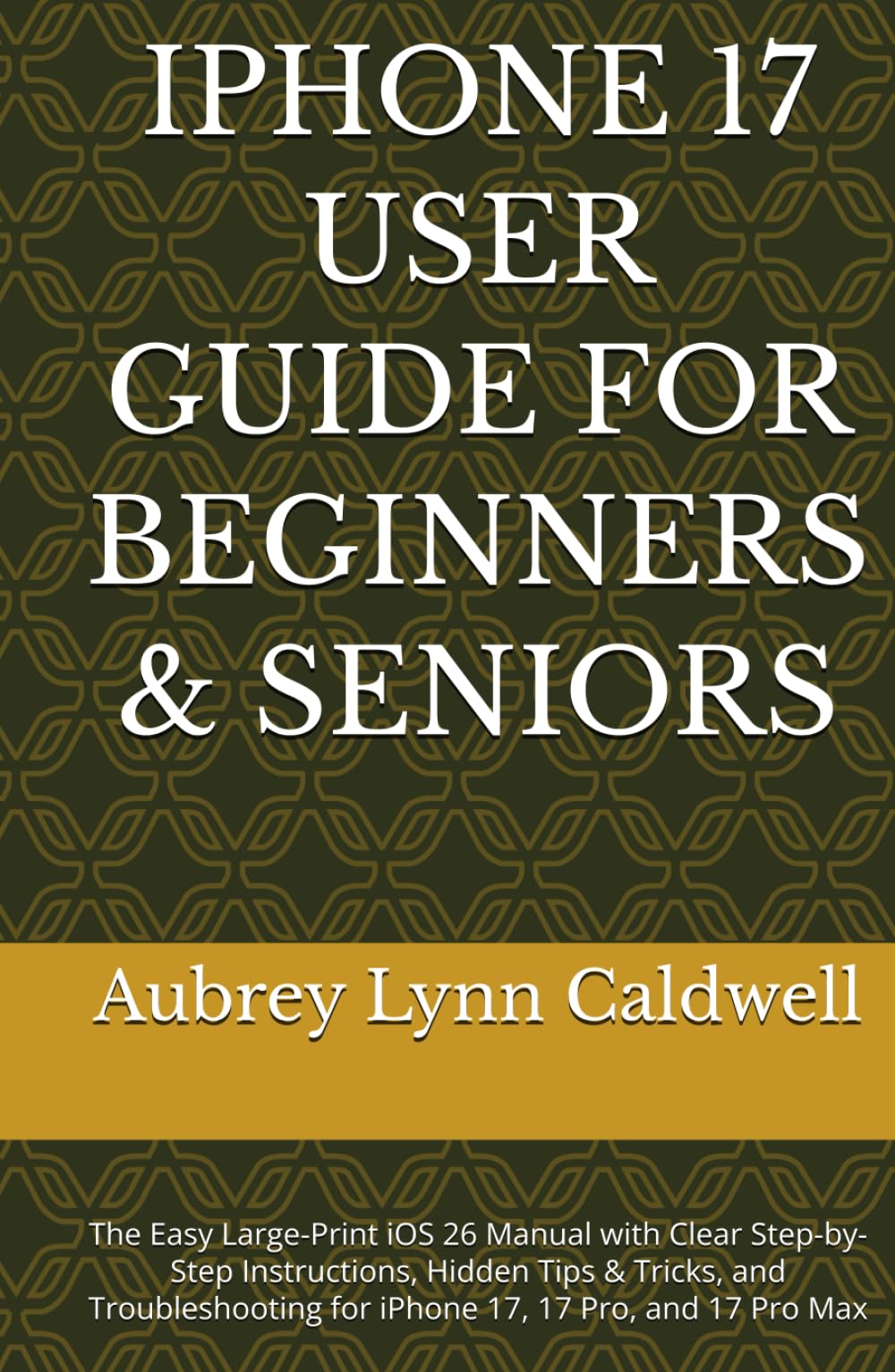 IPHONE 17 USER GUIDE FOR BEGINNERS & SENIORS: The Easy Large-Print iOS 26 Manual with Clear Step-by-Step Instructions, Hidden Tips & Tricks, and Troubleshooting for iPhone 17, 17 Pro, and 17 Pro Max