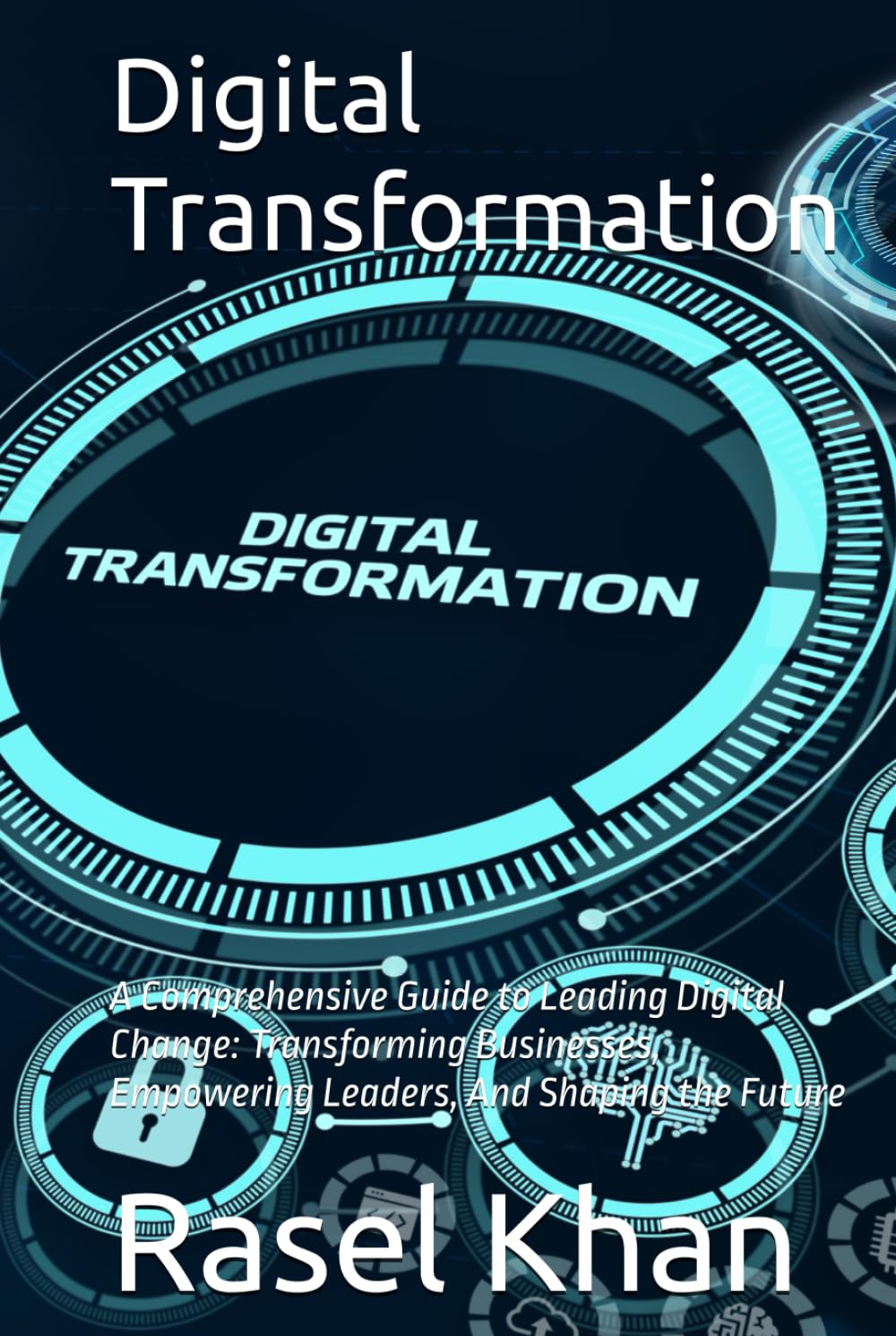 Digital Transformation: A Comprehensive Guide to Leading Digital Change: Transforming Businesses, Empowering Leaders, And Shaping the Future