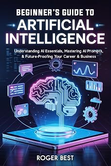 Beginners Guide To Artificial Intelligence Understanding AI Essentials, Mastering AI Prompts, Future-Proofing Your Career & Business Working Smarter with AI