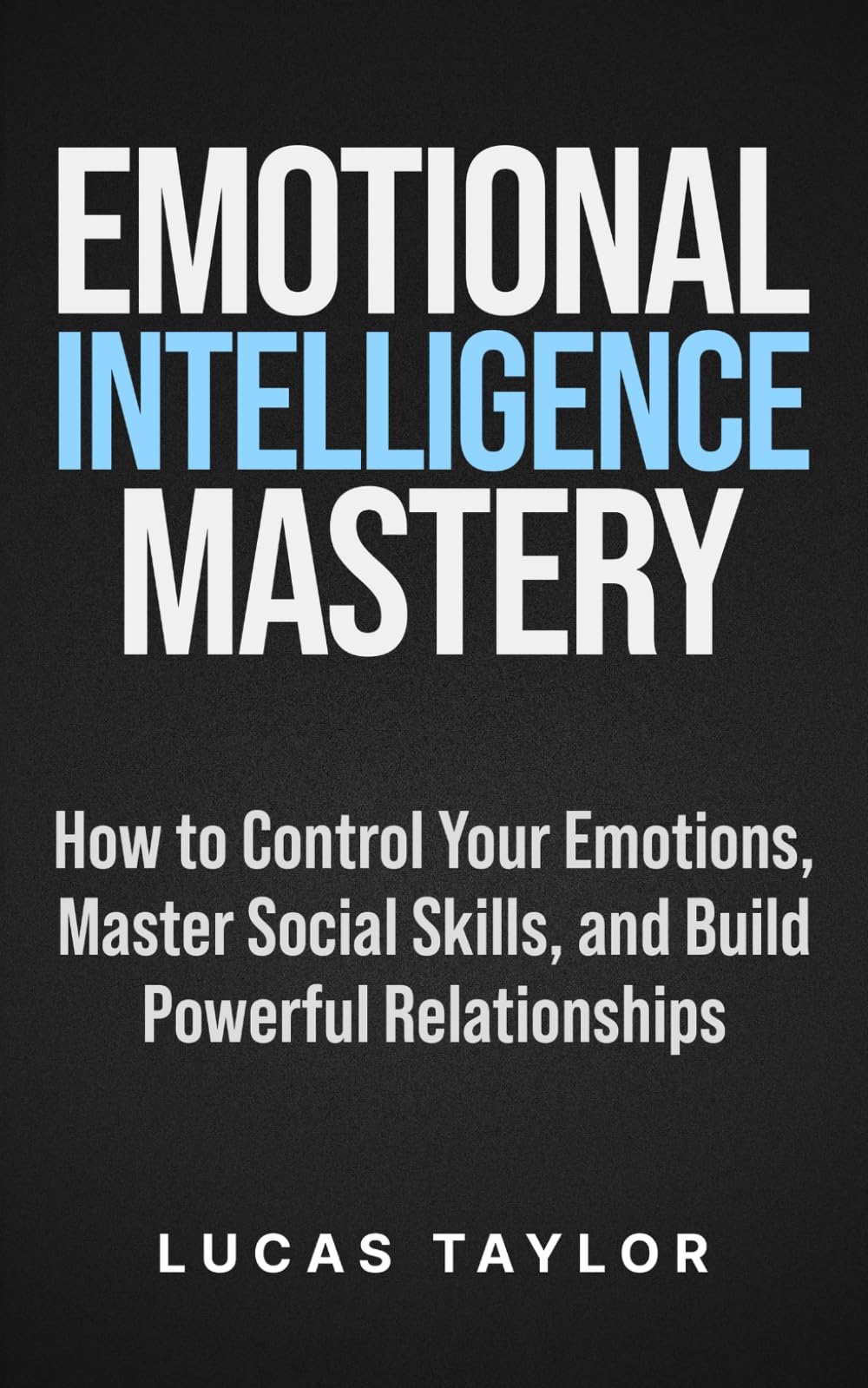 Emotional Intelligence Mastery: How to Control Your Emotions, Master Social Skills, and Build Powerful Relationships
