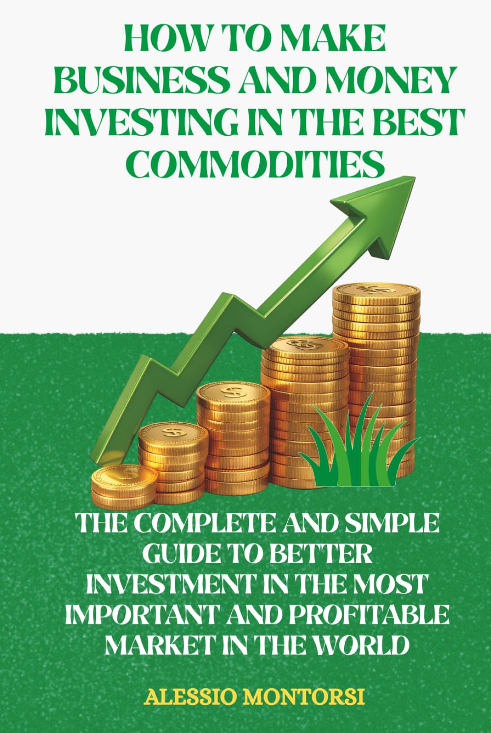 HOW TO MAKE BUSINESS AND MONEY INVESTING IN THE BEST COMMODITIES: THE COMPLETE AND SIMPLE GUIDE TO BETTER INVESTMENT IN THE MOST IMPORTANT AND PROFITABLE MARKET IN THE WORLD