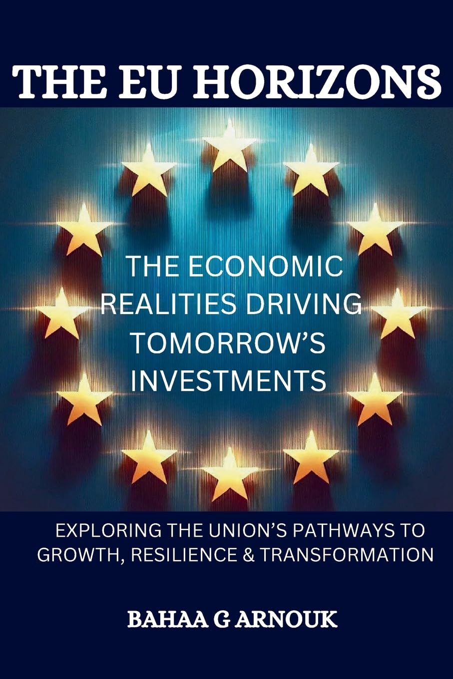 The EU Horizons The Economic Realities Driving Tomorrow’s Investments: Exploring the Union's Pathways to Growth, Resilience, and Transformation (Global Economy & Investment Frontiers)