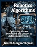 Robotics Algorithms: Optimizing Motion, Perception, and Control in Autonomous Systems (Robotics Engineering and Intelligence)