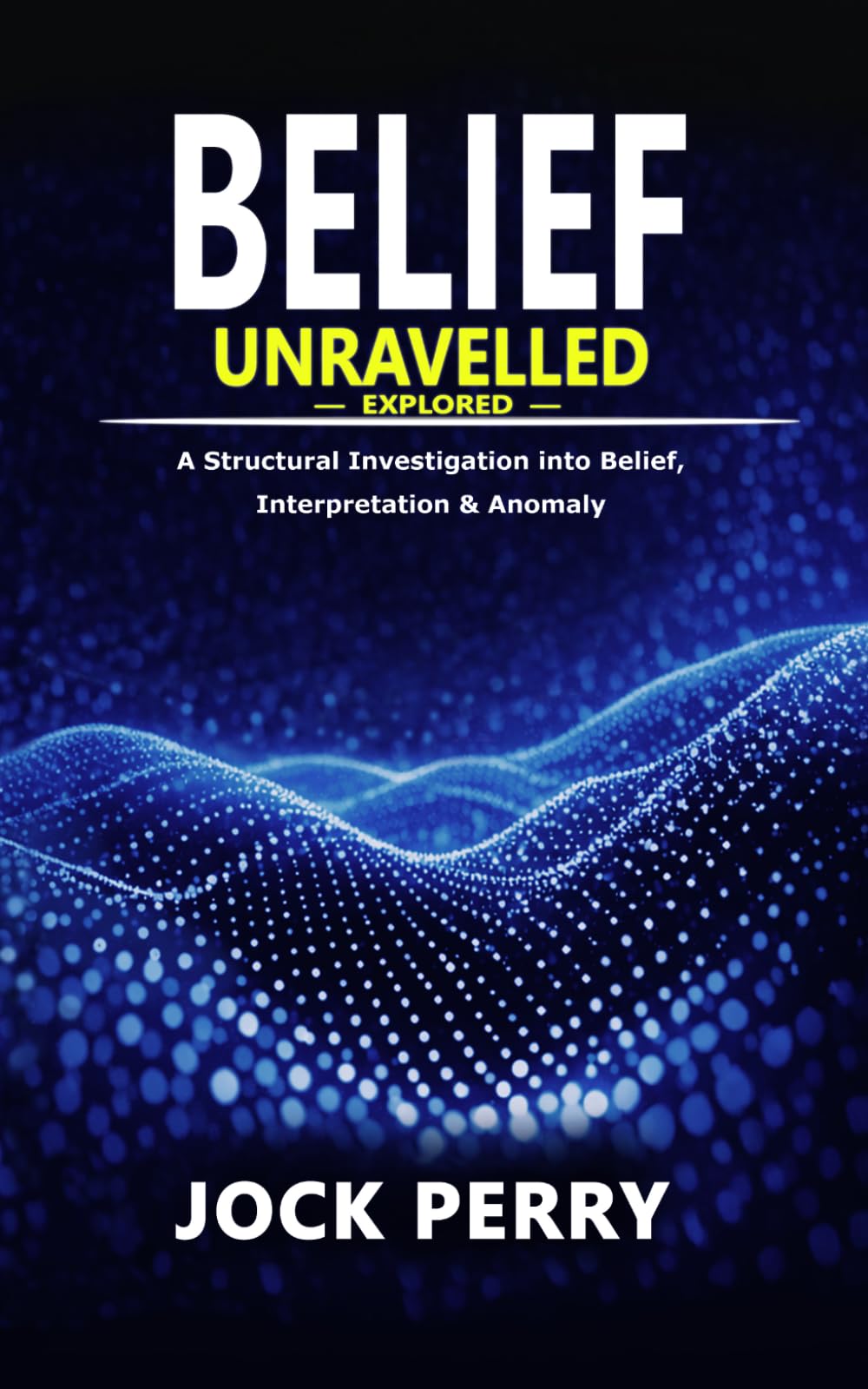 BELIEF UNRAVELLED: Explored: A Structural Investigation into Belief, Interpretation & Anomaly (VOLUME 1) (BELIEF UNRAVELLED TRILOGY) 5x8