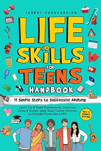Life Skills for Teens Handbook: 11 Simple Steps to Successful Adulting: Learn Car &amp; Home Maintenance, Overcome Stress &amp; Anxiety, Make Smart Career Choices, and Handle Money Like A PRO