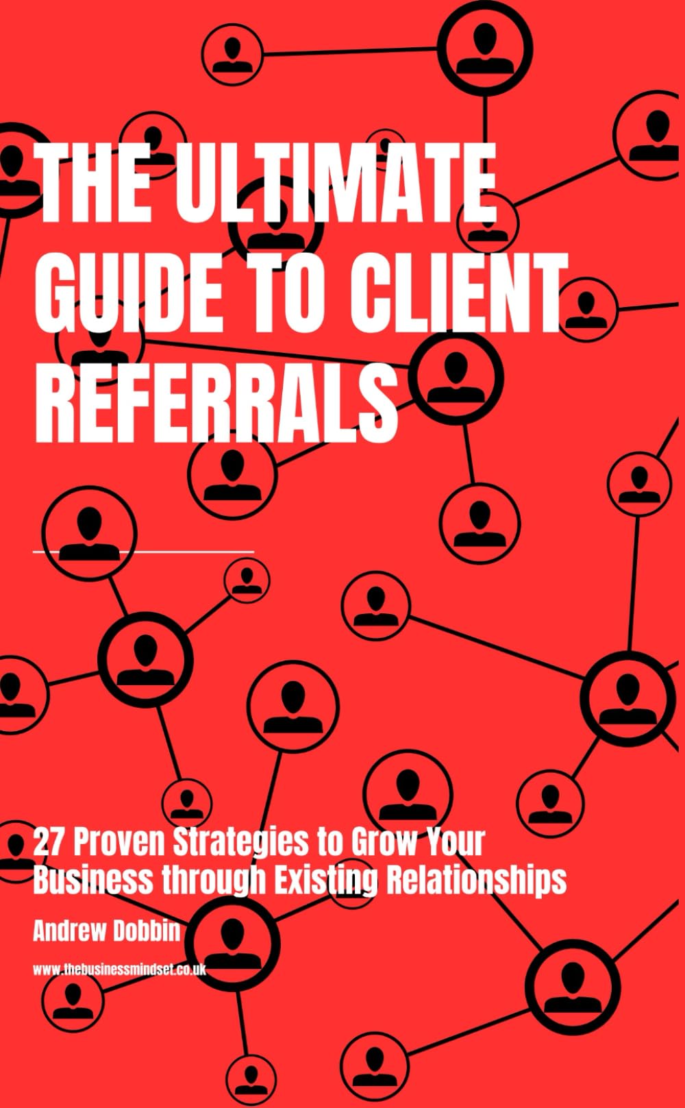 The Ultimate Guide to Client Referrals: 27 Proven Strategies to Grow Your Business Through Existing Relationships