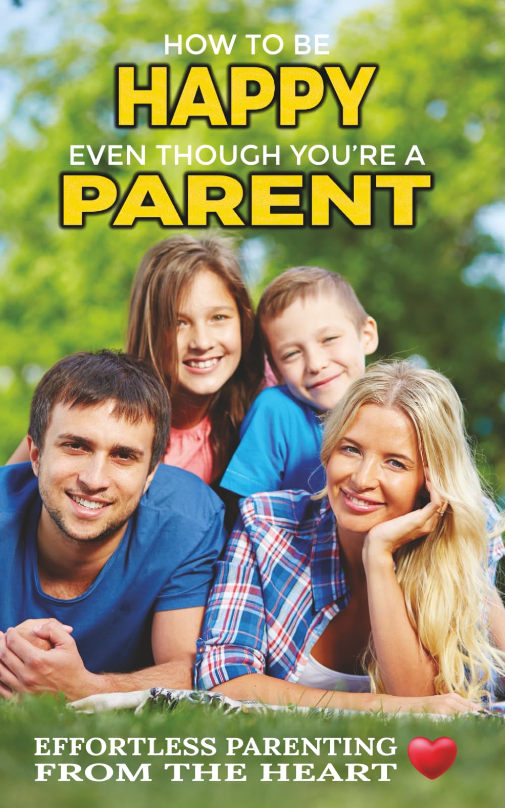 How To Be Happy Even Though You're a Parent: Effortless Parenting From The Heart