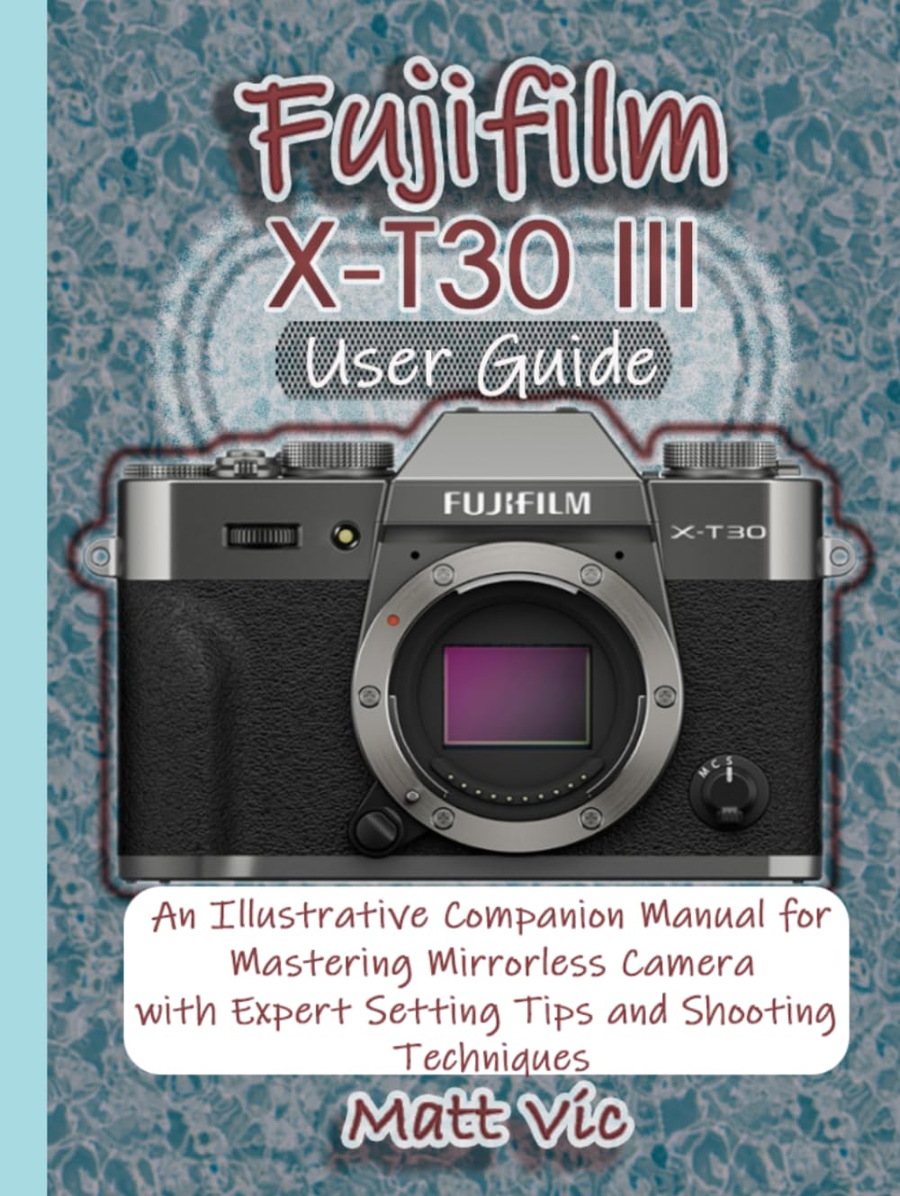 Fujifilm X-T30 III User Guide: An Illustrative Companion Manual for Mastering Mirrorless Camera with Expert Setting Tips and Shooting Techniques