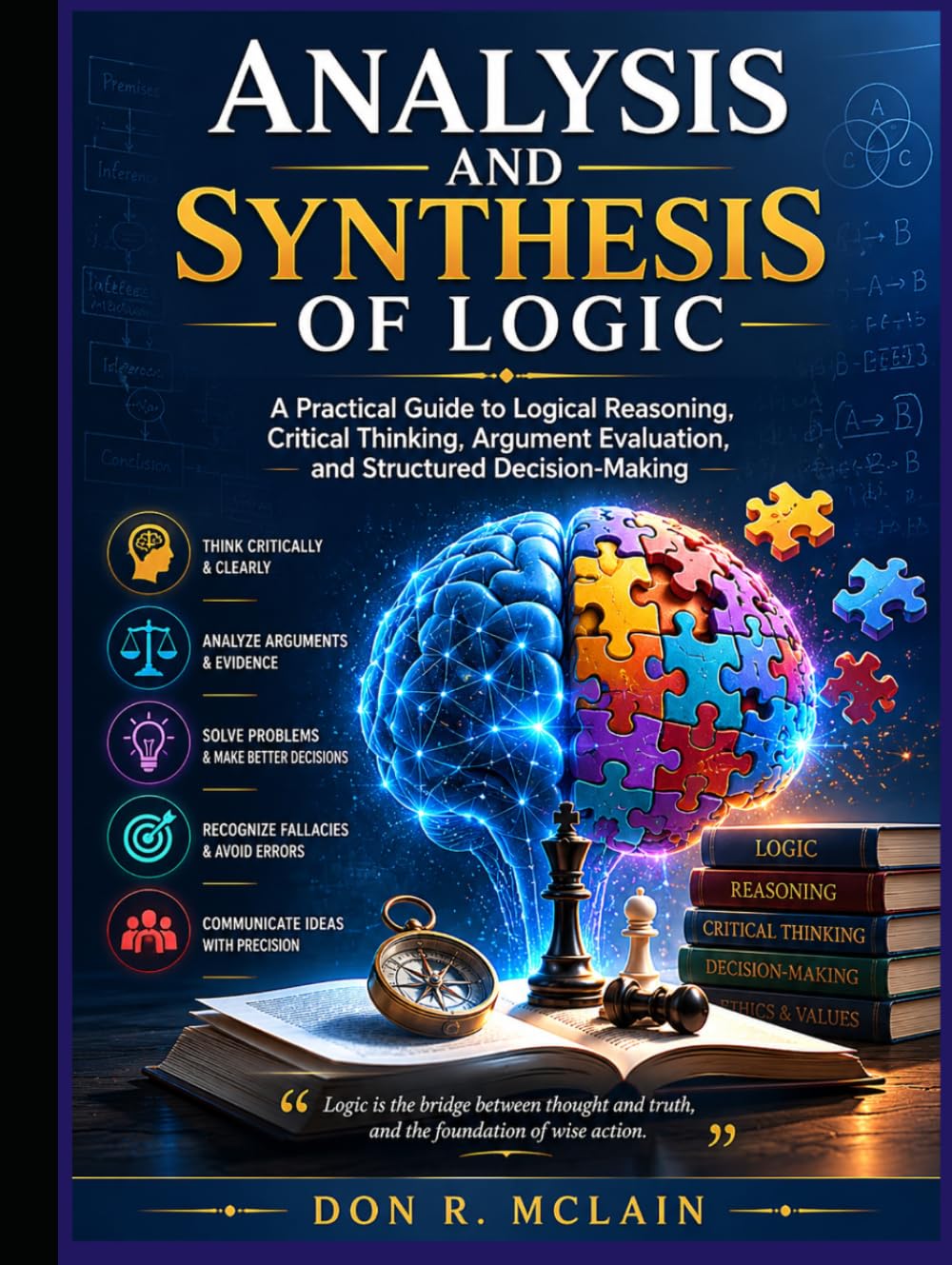 Analysis and Synthesis of Logic: A Practical Guide to Logical Reasoning, Critical Thinking, Argument Evaluation, and Structured Decision-Making