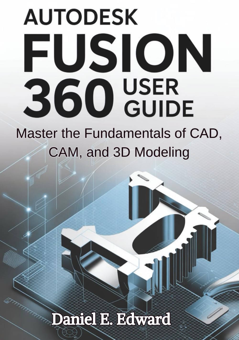 AutDesk Fusion 360 User Guide: Master the Fundamentals of CAD, CAM, and 3D Modeling