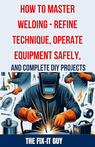 How to Master Welding - Refine Technique, Operate Equipment Safely, and Complete DIY Projects: The Ultimate Guide to Welding Techniques, Safety ... and Advanced Welding (The Fixers Handbook)