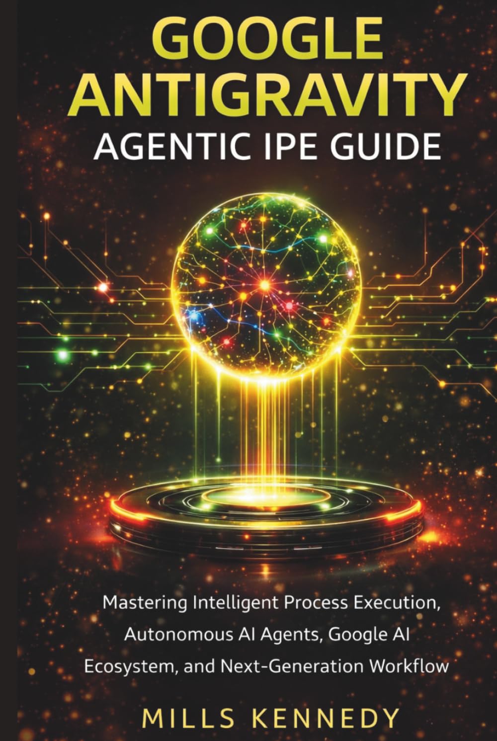 GOOGLE ANTIGRAVITY AGENTIC IPE GUIDE: Mastering Intelligent Process Execution, Autonomous AI Agents, Google AI Ecosystem, and Next-Generation Workflow Automation
