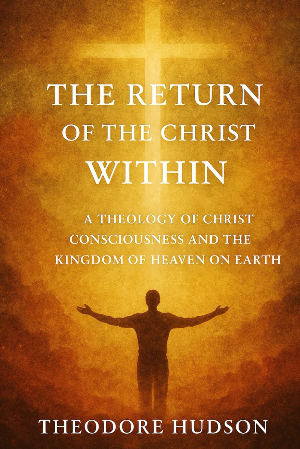 THE RETURN OF THE CHRIST WITHIN: A THEOLOGY OF CHRIST CONSCIOUSNESS AND THE KINGDOM OF HEAVEN ON EARTH