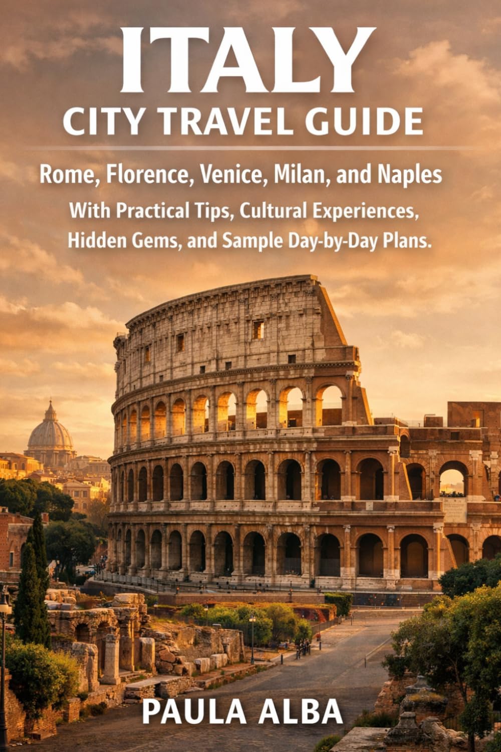 ITALY CITY TRAVEL GUIDE: Rome, Florence, Venice, Milan, and Naples with Practical Tips, Cultural Experiences, Hidden Gems, and Sample Day-by-Day Plans