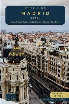 Unveiling Madrid - Spain Your Travel Guide to Spain's Charismatic Core - Essentials Edition Embrace Royal Grandeur, Artistic Prowess, and the Pulse of Spain's Cosmopolitan Majesty Spain Unveiled